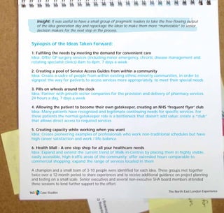 Insight: It was useful to have a small group of pragmatic leaders to take the free-flowing output
of the idea generation day and repackage the ideas to make them more “marketable” to senior
decision makers for the next step in the process.
Synopsis of the Ideas Taken Forward:
1. Fulfiling the needs by meeting the demand for convenient care
Idea: Offer GP surgery services (including minor emergency, chronic disease management and
rotating specialist clinics) 8am to 8pm, 7 days a week
2. Creating a pool of Service Access Guides from within a community
Idea: Create a cadre of people from within existing ethnic minority communities, in order to
signpost the way for patients to access services more appropriately, to meet their special needs
3. Pills on wheels around the clock
Idea: Partner with private sector companies for the provision and delivery of pharmacy services
24 hours a day, 7 days a week
4. Allowing the patient to become their own gatekeeper, creating an NHS ‘frequent flyer’ club
Idea: Many patients have recognised and legitimate continuing needs for specific services. For
these patients the normal gatekeeper role is a bottleneck that doesn’t add value; create a “club”
that allows direct access to required services
5. Creating capacity while working when you want
Idea: Create pioneering examples of professionals who work non-traditional schedules but have
high career satisfaction and work / life balance
6. Health Mall - A one stop shop for all your healthcare needs
Idea: Expand and extend the current trend of Walk-in-Centres by placing them in highly visible,
easily accessible, high traffic areas of the community; offer extended hours comparable to
commercial shopping; expand the range of services located in them
A champion and a small team of 3-10 people were identified for each idea. These groups met together
twice over a 12-month period to share experiences and to receive additional guidance on project planning
and testing on a small scale. Senior executives and several non-executive SHA board members attended
these sessions to lend further support to the effort.
Case Studies The North East London Experience163
TD_07_CS_LONDON 12/9/07 8:39 am Page 9
 