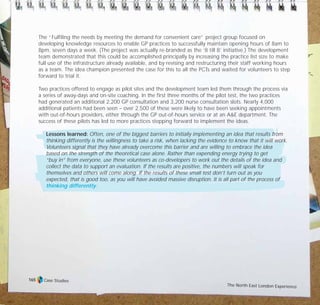 The “Fulfiling the needs by meeting the demand for convenient care” project group focused on
developing knowledge resources to enable GP practices to successfully maintain opening hours of 8am to
8pm, seven days a week. (The project was actually re-branded as the ‘8 till 8’ initiative.) The development
team demonstrated that this could be accomplished principally by increasing the practice list size to make
full use of the infrastructure already available, and by revising and restructuring their staff working hours
as a team. The idea champion presented the case for this to all the PCTs and waited for volunteers to step
forward to trial it.
Two practices offered to engage as pilot sites and the development team led them through the process via
a series of away-days and on-site coaching. In the first three months of the pilot test, the two practices
had generated an additional 2,200 GP consultation and 3,200 nurse consultation slots. Nearly 4,000
additional patients had been seen – over 2,500 of these were likely to have been seeking appointments
with out-of-hours providers, either through the GP out-of-hours service or at an A&E department. The
success of these pilots has led to more practices stepping forward to implement the ideas.
Lessons learned: Often, one of the biggest barriers to initially implementing an idea that results from
thinking differently is the willingness to take a risk, when lacking the evidence to know that it will work.
Volunteers signal that they have already overcome this barrier and are willing to embrace the idea
based on the strength of the theoretical case alone. Rather than expending energy trying to get
“buy in” from everyone, use these volunteers as co-developers to work out the details of the idea and
collect the data to support an evaluation. If the results are positive, the numbers will speak for
themselves and others will come along. If the results of these small test don’t turn out as you
expected, that is good too, as you will have avoided massive disruption. It is all part of the process of
thinking differently.
Case Studies
The North East London Experience
165
TD_07_CS_LONDON 12/9/07 8:39 am Page 11
 