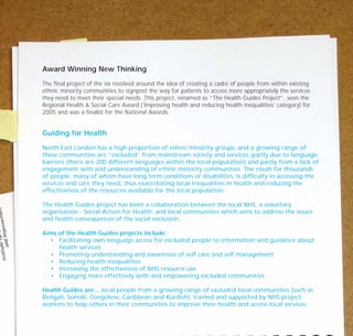 Award Winning New Thinking
The final project of the six revolved around the idea of creating a cadre of people from within existing
ethnic minority communities to signpost the way for patients to access more appropriately the services
they need to meet their special needs. This project, renamed as “The Health Guides Project”, won the
Regional Health & Social Care Award (‘Improving health and reducing health inequalities’ category) for
2005 and was a finalist for the National Awards.
Guiding for Health
North East London has a high proportion of ethnic minority groups, and a growing range of
these communities are “excluded” from mainstream society and services, partly due to language
barriers (there are 200 different languages within the local population) and partly from a lack of
engagement with and understanding of ethnic minority communities. The result for thousands
of people, many of whom have long term conditions or disabilities, is difficulty in accessing the
services and care they need, thus exacerbating local inequalities in health and reducing the
effectiveness of the resources available for the local population.
The Health Guides project has been a collaboration between the local NHS, a voluntary
organisation - Social Action for Health, and local communities which aims to address the issues
and health consequences of the social exclusion.
Aims of the Health Guides projects include:
• Facilitating own-language access for excluded people to information and guidance about
health services
• Promoting understanding and awareness of self care and self management
• Reducing health inequalities
• Increasing the effectiveness of NHS resource use
• Engaging more effectively with and empowering excluded communities.
Health Guides are… local people from a growing range of excluded local communities (such as
Bengali, Somali, Congolese, Caribbean and Kurdish), trained and supported by NHS project
workers to help others in their communities to improve their health and access local services.
TD_07_CS_LONDON 12/9/07 8:39 am Page 12
 