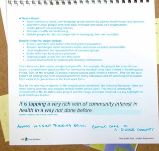 A Health Guide…
• Runs community based, own language group sessions to address health issues and concerns
• Represents local people and feeds back to health and social care organisations
• Guides patients in accessing services
• Promotes health and well-being
• Enables people to take a stronger role in managing their own condition.
Benefits from the project include:
• A more confident and better informed patient population
• Broader and deeper social networks within and across excluded communities
• Local mechanisms for representation of excluded groups
• Better informed local service provision
• Helping people access the care they need
• Greater involvement of isolated and minority communities.
There have also been some unexpected spin-offs. For example, the project has created new
access to employment opportunities for community members who have trained as health guides.
In fact, 50% of the original 75 people trained secured work within 6 months. This has the dual
benefit of ending long-term unemployment for many individuals and of widening participation
from excluded communities in the local work force.
Due to the enormous response to the original posts advertised, the initiative has been rolled out
more widely and now also includes mental health service users. The level of community
involvement in the Health Guides project and the range of people involved is a key highlight for
local healthcare leaders.
It is tapping a very rich vein of community interest in
health in a way not done before.
Stephen Langford, North East London SHA
Case Studies The North East London Experience167
TD_07_CS_LONDON 12/9/07 8:39 am Page 13
 