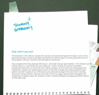 Stop, before you start
The Innovation Centre director worked with executive and operational sponsors through a series of four
planning meetings to clarify the problem and identify the desired output of an idea generation event to
bring together clinicians, front-line staff and leaders to brainstorm.
They recognised that they would get little buy-in - and might even get open hostility - if the initiative was
framed solely as a “work harder, be more productive” dictate. Instead, the sponsors assembled
background information on trends that were clearly in progress, but that also were clearly beyond the
organisation’s ability to do anything about except to find ways to adapt that would be good for both
patients and staff. Quality of care, effectiveness and safety were brought front and centre in briefing
documents and presentations. Sponsors also took the time to engage opinion leaders throughout the
organisation in dialogue about the situation in order to identify champions and gauge potential readiness
to think differently.
TD_07_CS_TEAM5000_01 12/9/07 9:02 am Page 4
 