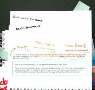 The final 10 minutes of the meeting featured a quick explanation of the concept of mental valleys and a
request for participants to do some Pause, Notice and Observe and Mental Benchmarking prior to
the away-day (see box).
Exercise to be completed prior to the upcoming away-day for Team 5000…
Please pause and notice during next two weeks an industry that went from a low volume model to
a high volume model, or high per unit cost to low per unit cost, and note what changes in their
model made them successful. You will be given the opportunity to report back at away-day.
TD_07_CS_TEAM5000_01 12/9/07 9:02 am Page 6
 