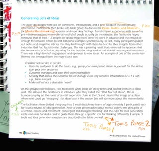 Case Studies
An Example from the United States
177
Generating Lots of Ideas
The away-day began with kick off comments, introductions, and a brief recap of the background
information. Participants then broke into table groups to discuss the Pause, Notice, and Observe
(or Mental Benchmarking) exercise and report key findings. Based on past experience with away-day
pre-meeting exercises where only a handful of people actually do the exercise, the facilitators hoped
nervously that at least 1-2 people per group might have done the work in advance and that would be
enough to stimulate others to add additional examples spontaneously. In fact, many participants pulled
out notes and magazine articles that they had brought with them to describe their insights from other
industries that had faced similar challenges. This was a pleasing result that reassured the sponsors that
the two months of effort in preparing for the brainstorming session had indeed been a good investment.
There was a high level of engagement and openness to new ideas. An example of one of the seven main
themes that emerged from the report back was:
Consider self-service as service
• Train the customer to do the basics; e.g., pump your own petrol, check in yourself for the airline,
scan your own groceries
• Customer manages and sorts their own information
• Security that allows the customer to self-manage even very sensitive information 24 x 7 x 365;
e.g., bank account
• Make self-service a desirable “want”
As the groups reported back, two facilitators wrote ideas on sticky notes and posted them on a blank
wall. This allowed the facilitators to introduce what they called the “Wall Mart of Ideas”. This is
humourous play on the name of a retail superstore chain in the US and created the image of a place
where one could go “shopping” for ideas later in the session (we will say more about this momentarily).
The facilitators then divided the group into 6 multi-disciplinary teams of approximately 7 participants each
for several rounds of idea generation. After a short presentation about mental valleys; the principles of
attention, escape and movement; convergent and divergent thinking; and the rules for idea generation,
each team was handed a card to guide them through a specific tool for thinking differently. Example of
tools and idea generation exercises are described in the table overleaf.
TD_07_CS_TEAM5000_01 12/9/07 9:02 am Page 7
 