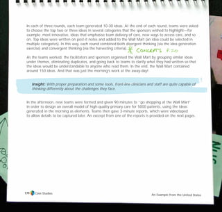In each of three rounds, each team generated 10-30 ideas. At the end of each round, teams were asked
to choose the top two or three ideas in several categories that the sponsors wished to highlight—for
example: most innovative, ideas that emphasise team delivery of care, new ways to access care, and so
on. Top ideas were written on post-it notes and added to the Wall Mart (an idea could be selected in
multiple categories). In this way, each round combined both divergent thinking (via the idea generation
exercise) and convergent thinking (via the harvesting criteria).
As the teams worked, the facilitators and sponsors organised the Wall Mart by grouping similar ideas
under themes, eliminating duplicates, and going back to teams to clarify what they had written so that
the ideas would be understandable to anyone who read them. In the end, the Wall Mart contained
around 150 ideas. And that was just the morning’s work at the away-day!
Insight: With proper preparation and some tools, front-line clinicians and staff are quite capable of
thinking differently about the challenges they face.
In the afternoon, new teams were formed and given 90 minutes to “go shopping at the Wall Mart”
in order to design an overall model of high-quality primary care for 5000 patients, using the ideas
generated in the morning as elements. Teams then gave 3-minute reports, which were videotaped
to allow details to be captured later. An excerpt from one of the reports is provided on the next pages.
Case Studies An Example from the United States
179
TD_07_CS_TEAM5000_01 12/9/07 9:02 am Page 9
 