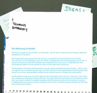 The Motorway to Health
The basic concept for this model is a motorway - lots of lanes, with each lane having a different
importance or function.
The model starts by assuming that the system is very patient-centred and self-care oriented.
The main lane on the highway is self-care. While travelling down the motorway lane of self-care, it
may be necessary to move into another lane temporarily for acute care, or hospitalisation, but
eventually the goal is for the patient to return to the main lane of self-care.
The key point is to ensure that the patient can get easily and safely from lane to lane – that is, from
one type of care to another. By the way, the term self-care in this model implies that the patient has
access to his or her own portable medical record, and all manner of health care information.
As the patient needs to access other types of care they might move into the “team care” lane. Here,
care would be provided by a doctor-led team. The patient will not necessarily see the doctor at each
visit, but only as needed. It would be important that the doctor, by his or her behaviour, transfer
credibility and trust onto the various members of the team so that the patients always felt that they
were in the best of hands.
TD_07_CS_TEAM5000_01 12/9/07 9:02 am Page 10
 