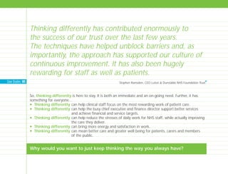 So, thinking differently is here to stay. It is both an immediate and an on-going need. Further, it has
something for everyone…
N Thinking differently can help clinical staff focus on the most rewarding work of patient care.
N Thinking differently can help the busy chief executive and finance director support better services
and achieve financial and service targets.
N Thinking differently can help reduce the stresses of daily work for NHS staff, while actually improving
the care they deliver.
N Thinking differently can bring more energy and satisfaction in work.
N Thinking differently can mean better care and greater well being for patients, carers and members
of the public.
Why would you want to just keep thinking the way you always have?
Thinking differently has contributed enormously to
the success of our trust over the last few years.
The techniques have helped unblock barriers and, as
importantly, the approach has supported our culture of
continuous improvement. It has also been hugely
rewarding for staff as well as patients.
Stephen Ramsden, CEO Luton & Dunstable NHS Foundation Trust
I
Case Studies: 185
TD_00_INTRO_01 12/9/07 9:15 am Page 14
 