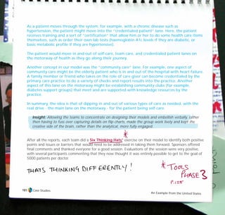 As a patient moves through the system, for example, with a chronic disease such as
hypertension, the patient might move into the “credentialed patient” lane. Here, the patient
receives training and a sort of “certification” that allow him or her to do some health care items
themselves, such as order their own lab tests (haemoglobin A1c levels if they are diabetic, or
basic metabolic profile if they are hypertensive).
The patient would move in and out of self-care, team care, and credentialed patient lanes on
the motorway of health as they go along their journey.
Another concept in our model was the “community care” lane. For example, one aspect of
community care might be the elderly patient who is in and out of the hospital with heart failure.
A family member or friend who takes on the role of care giver can become credentialed by the
primary care practice to do a variety of checks and report results into the practice. Another
aspect of this lane on the motorway might be establishing community clubs (for example,
diabetes support groups) that meet and are supported with knowledge resources by the
practice.
In summary, the idea is that of dipping in and out of various types of care as needed, with the
real drive - the main lane on the motorway - for the patient being self-care.
Insight: Allowing the teams to concentrate on designing their models and embellish verbally, rather
then having to fuss over capturing details on flip charts, made the group work lively and kept the
creative side of the brain, rather than the analytical, more fully engaged.
After all the reports, each team did a Six Thinking Hats®
exercise on their model to identify both positive
points and issues or barriers that would need to be addressed in taking them forward. Sponsors offered
final comments and thanked everyone for a good session. Evaluations of the session were very positive,
with several participants commenting that they now thought it was entirely possible to get to the goal of
5000 patients per doctor.
Case Studies
An Example from the United States
181
TD_07_CS_TEAM5000_01 12/9/07 9:02 am Page 11
 