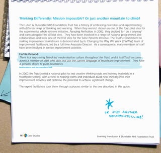 Thinking Differently: Mission Impossible? Or just another mountain to climb!
The Luton & Dunstable NHS Foundation Trust has a history of embracing new ideas and experimenting
with different ways of thinking and working. When they weren’t chosen as one of the four pilot sites for
the experimental whole systems initiative, Pursuing Perfection, in 2002, they decided to “do it anyway”
and learn alongside the official sites. They have been involved in a range of national programmes and
collaboratives and were one of the first sites for the Safer Patients Initiative. The Trust’s commitment to
making improvement mainstream is demonstrated by its Changing the Way We Work (CWWW) team of
improvement facilitators, led by a full time Associate Director. As a consequence, many members of staff
have been involved in service improvement activities.
Fertile Ground:
There is a very strong Board-led modernisation culture throughout the Trust, and it is difficult to come
across a member of staff who does not use the current language of healthcare improvement. They have
a genuine desire to push boundaries.
Bedfordshire and Hertfordshire SHA
In 2003 the Trust joined a national pilot to test creative thinking tools and training materials in a
healthcare setting, with a view to helping teams and individuals build new thinking into their
improvement activities and optimise the potential to achieve significant change.
The expert facilitators took them through a process similar to the one described in this guide.
Case Studies Learning from Luton & Dunstable NHS Foundation Trust
187
TD_07_CS_LUTON_01 12/9/07 9:06 am Page 3
 