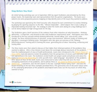 Stop Before You Start
An initial full day workshop was run in September 2003 by expert facilitators and attended by the three
project teams, the leadership team and representatives from the partner organisations. The teams were
asked to do some preparatory process mapping to help identify some of the issues they wanted to address.
The workshop was opened by the Chief Executive who showed his own commitment to creative thinking
by playing the opening sequence to the film, “Mission Impossible”, which depicts Tom Cruise scaling an
impossible-looking mountain top! The analogy to what the teams were doing (it’s a big challenge but it
can be done) helped set high energy levels for the day.
The facilitators gave a brief overview of the evidence from other industries on why innovation – thinking
differently – is important, and showed its links with healthcare improvement work. Participants were then
introduced to the key concepts behind thinking differently: mental valleys; first- and second- order
change; the three mental processes of attention, escape and movement; different modes of thinking and
divergent / convergent thinking cycles. Participants were also given an overview of the Thinking
Differently process: framing and re-framing the issues; generating lots of ideas; harvesting, enhancing and
testing ideas.
The three teams were then asked to discuss at their tables their initial perceptions of the problems they
wanted to address. After a few minutes to jot down the seemingly obvious statements of the problems
from the traditional point of view of health professionals, teams were introduced to the Others’ Point of
View (OPV) tool and asked to restate the problems from the perspectives of service users and other staff
not represented in the team. The facilitators circled health care jargon words and phrases and asked the
teams to Reframe By Word Play to come up with more “plain language” descriptions of the problems.
After about an hour of this work, teams were instructed to select what they felt were the most
stimulating statements of the problems and to phrase these as ‘we want to think creatively about’
(WWTTCA…) statements. (See the left column in the box “Example Patient Safety Team” and note the
broad reframing of the last three examples provided there.) This generated a lot of discussion about some
of the underlying dimensions of the problems and helped teams tease out the key issues on which they
wanted to focus.
Case Studies Learning from Luton & Dunstable NHS Foundation Trust
189
TD_07_CS_LUTON_01 12/9/07 9:06 am Page 5
 