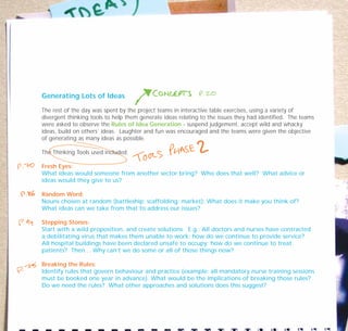 Generating Lots of Ideas
The rest of the day was spent by the project teams in interactive table exercises, using a variety of
divergent thinking tools to help them generate ideas relating to the issues they had identified. The teams
were asked to observe the Rules of Idea Generation - suspend judgement, accept wild and whacky
ideas, build on others’ ideas. Laughter and fun was encouraged and the teams were given the objective
of generating as many ideas as possible.
The Thinking Tools used included:
Fresh Eyes:
What ideas would someone from another sector bring? Who does that well? What advice or
ideas would they give to us?
Random Word:
Nouns chosen at random (battleship; scaffolding; market): What does it make you think of?
What ideas can we take from that to address our issues?
Stepping Stones:
Start with a wild proposition, and create solutions. E.g.: All doctors and nurses have contracted
a debilitating virus that makes them unable to work; how do we continue to provide service?
All hospital buildings have been declared unsafe to occupy; how do we continue to treat
patients? Then… Why can’t we do some or all of those things now?
Breaking the Rules:
Identify rules that govern behaviour and practice (example: all mandatory nurse training sessions
must be booked one year in advance). What would be the implications of breaking those rules?
Do we need the rules? What other approaches and solutions does this suggest?
TD_07_CS_LUTON_01 12/9/07 9:06 am Page 6
 