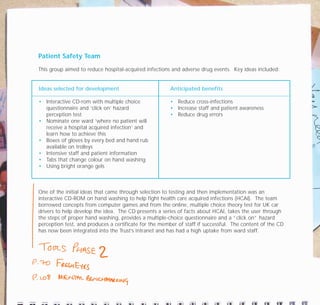 Patient Safety Team
This group aimed to reduce hospital-acquired infections and adverse drug events. Key ideas included:
One of the initial ideas that came through selection to testing and then implementation was an
interactive CD-ROM on hand washing to help fight health care acquired infections (HCAI). The team
borrowed concepts from computer games and from the online, multiple choice theory test for UK car
drivers to help develop the idea. The CD presents a series of facts about HCAI, takes the user through
the steps of proper hand washing, provides a multiple-choice questionnaire and a “click on” hazard
perception test, and produces a certificate for the member of staff if successful. The content of the CD
has now been integrated into the Trust’s intranet and has had a high uptake from ward staff.
Ideas selected for development
• Interactive CD-rom with multiple choice
questionnaire and ‘click on’ hazard
perception test
• Nominate one ward ‘where no patient will
receive a hospital acquired infection’ and
learn how to achieve this
• Boxes of gloves by every bed and hand rub
available on trolleys
• Intensive staff and patient information
• Tabs that change colour on hand washing
• Using bright orange gels
Anticipated benefits
• Reduce cross-infections
• Increase staff and patient awareness
• Reduce drug errors
TD_07_CS_LUTON_01 12/9/07 9:06 am Page 10
 