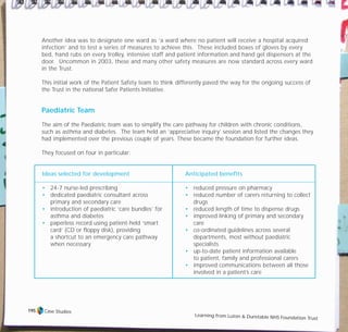Another idea was to designate one ward as ‘a ward where no patient will receive a hospital acquired
infection’ and to test a series of measures to achieve this. These included boxes of gloves by every
bed, hand rubs on every trolley, intensive staff and patient information and hand gel dispensers at the
door. Uncommon in 2003, these and many other safety measures are now standard across every ward
in the Trust.
This initial work of the Patient Safety team to think differently paved the way for the ongoing success of
the Trust in the national Safer Patients Initiative.
Paediatric Team
The aim of the Paediatric team was to simplify the care pathway for children with chronic conditions,
such as asthma and diabetes. The team held an ‘appreciative inquiry’ session and listed the changes they
had implemented over the previous couple of years. These became the foundation for further ideas.
They focused on four in particular:
Ideas selected for development
• 24-7 nurse-led prescribing
• dedicated paediatric consultant across
primary and secondary care
• introduction of paediatric ‘care bundles’ for
asthma and diabetes
• paperless record using patient-held ‘smart
card’ (CD or floppy disk), providing
a shortcut to an emergency care pathway
when necessary
Anticipated benefits
• reduced pressure on pharmacy
• reduced number of carers returning to collect
drugs
• reduced length of time to dispense drugs
• improved linking of primary and secondary
care
• co-ordinated guidelines across several
departments, most without paediatric
specialists
• up-to-date patient information available
to patient, family and professional carers
• improved communications between all those
involved in a patient’s care
Case Studies
Learning from Luton & Dunstable NHS Foundation Trust
195
TD_07_CS_LUTON_01 12/9/07 9:06 am Page 11
 