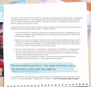 The team used the concept of the ‘bundle’ to help them work on a variety of related issues, incorporating
co-ordinated guidelines across several departments, most of which do not employ paediatric specialists.
The ‘care bundle’ identifies the key diagnostic, admission, vital signs, and discharge procedures for all
patients, giving a clear structure to care.
This gave the team a basis for further innovative changes around one of the projects on which they were
focusing for the Pursuing Perfection initiative - Childhood Asthma:
1. The team developed an integrated care pathway for children with asthma, standardising various
admission, management and discharge plans and developing information packs for children and
their families to support this.
2. Asked to test an education pack for Asthma UK, the team thought laterally about how to do this.
They chose a cohort of the children who most frequently attended hospital and identified their
care team – including family members, a variety of healthcare professionals and a school teacher
as well as the child – and trained them all in using the pack.
3. The team took the concept of “co-production” and involved school children in redesigning their
own care. Testing ideas with one school, they worked with a group of 11-14 year olds who:
- process mapped having an asthma attack at school and going to the GP about their asthma;
- wrote an asthma policy for all schools in Luton;
- developed a series of “promises to children” to help direct the Pursuing Perfection work;
- designed an information leaflet for other children on having asthma.
The team definitely got braver. They began to be more creative
and adventurous about what they might do.
Cathy Adcock, Changing The Way We Work facilitator
In a presentation on their achievements and lessons learned, the Paediatrics team answered their Chief
Executive’s “Mission Impossible” challenge with a rendition of “Ain’t No Mountain High Enough!”
TD_07_CS_LUTON_01 12/9/07 9:06 am Page 12
 
