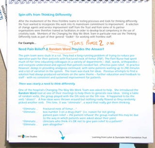 Case Studies Learning from Luton & Dunstable NHS Foundation Trust
197
Spin-offs from Thinking Differently
After the involvement of the three frontline teams in testing processes and tools for thinking differently,
the Trust wanted to incorporate this work into its mainstream commitment to improvement. A selection
of change agents and service improvement staff from the Trust and from some of its partner
organisations were therefore trained as facilitators in order to develop local competency in the use of
creativity tools. Members of the Changing the Way We Work Team in particular now use the Thinking
Differently tools as part of their general “toolkit” for working with frontline staff.
For Example...
Need Pain Relief? A Random Word Provides the Answer!
The pain team were stuck in a rut. They had a long-running problem of trying to reduce pre-
operative pain for their patients with fractured neck of femur (FNF). The Pain Nurse had spent
much of her time educating colleagues in a variety of departments – A&E, wards, orthopaedics –
and everyone understood and agreed that patients needed fast, effective pain relief. In practice
however, delays in providing analgesia continued, with some patients waiting up to 290 minutes
and a lot of variation in the system. The team was stuck for ideas. Previous attempts to find a
solution had always produced variations on the same theme – further education and feedback to
staff - with no consistent and sustained improvement for patients.
There was clearly a need to think differently.
One of the hospital’s Changing The Way We Work Team was asked to help. She introduced the
Random Word tool at one of their meetings to help them to generate new ideas. Using a table
of random verbs, the group played with the 5th verb on the 5th row. It happened to be the
verb “dissect”. A few ideas were thrown around but nothing really flowed so they randomly
picked another verb. This time, it was “eliminate”, a word that really got them thinking.
“Eliminate… fractured neck of femur…”
“Eliminate… box number 3 on a drug chart” (i.e. reason for not giving
patient pain relief = the patient refused; the group realised this may be due
to the way in which patients were asked about their pain).
“Eliminate… clinicians who think it’s OK not to give pain relief to a patient!”
“Eliminate… pain altogether”
TD_07_CS_LUTON_01 12/9/07 9:06 am Page 13
 