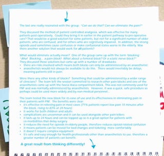 The last one really resonated with the group: “Can we do that? Can we eliminate the pain?”
They discussed the method of patient controlled analgesia, which was effective for many
patients post-operatively. Could they bring it in earlier in the patient pathway to pre-operative
care? That would be a good solution for some patients, but not for a significant number of older
patients, who are confused, and for others who are cognitively impaired. In addition, the strong
opioids used sometimes cause confusion or make confusional states worse in the elderly. Was
there another solution that would work for all patients?
What would eliminate actually mean? One of the group came up with the term ‘blocking’.
“Aha! Blocking… a pain block! What about a femoral block? Or a sciatic nerve block?”
They discussed those solutions but came up with a number of drawbacks:
• there are risks involved which means both blocks can only be administered by an anaesthetist;
• anaesthetists would not always be available to do this. There would inevitably be delays,
meaning patients still in pain.
Were there any other kinds of blocks? Something that could be administered by a wider range
of clinicians? The team left the session committed to research other pain blocks and one of the
anaesthetists came up with the fascia-iliaca compartment block. This was not commonly used for
FNF and was normally administered by anaesthetists. However, it was a quick, safe procedure so
perhaps could be used more widely and by non-medical personnel...
The team tested the new block for its ease of use and its effectiveness in eliminating pain in
their patients with FNF. The benefits were clear:
• it’s effective in relieving pain in most cases (71% patients report low pain 15 minutes after
the block, rising to 83% at 24 hours)
• it works for both children and adults
• complications are uncommon and it can be used alongside other pain killers
• it lasts up to 24 hours and can be topped up so is a great option for patients with
co-morbidities that delay surgery
• it reduces the need for opioids in elderly people, therefore reduces opioid-related confusion
• it means patients can be moved for bed changes and toileting more comfortably
• it doesn’t require complex equipment
• it’s safe and easy enough for health professionals other than anaesthetists to use, therefore a
greater number of patients can benefit.
A great result from thinking differently!
TD_07_CS_LUTON_01 12/9/07 9:06 am Page 14
 