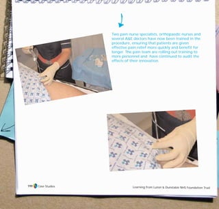 Two pain nurse specialists, orthopaedic nurses and
several A&E doctors have now been trained in the
procedure, ensuring that patients are given
effective pain relief more quickly and benefit for
longer. The pain team are rolling out training to
more personnel and have continued to audit the
effects of their innovation.
Case Studies Learning from Luton & Dunstable NHS Foundation Trust
199
TD_07_CS_LUTON_01 12/9/07 9:06 am Page 15
 