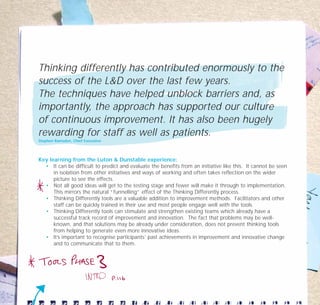 Thinking differently has contributed enormously to the
success of the L&D over the last few years.
The techniques have helped unblock barriers and, as
importantly, the approach has supported our culture
of continuous improvement. It has also been hugely
rewarding for staff as well as patients.
Stephen Ramsden, Chief Executive
Key learning from the Luton & Dunstable experience:
• It can be difficult to predict and evaluate the benefits from an initiative like this. It cannot be seen
in isolation from other initiatives and ways of working and often takes reflection on the wider
picture to see the effects.
• Not all good ideas will get to the testing stage and fewer will make it through to implementation.
This mirrors the natural “funnelling” effect of the Thinking Differently process.
• Thinking Differently tools are a valuable addition to improvement methods. Facilitators and other
staff can be quickly trained in their use and most people engage well with the tools.
• Thinking Differently tools can stimulate and strengthen existing teams which already have a
successful track record of improvement and innovation. The fact that problems may be well-
known, and that solutions may be already under consideration, does not prevent thinking tools
from helping to generate even more innovative ideas.
• It’s important to recognise participants’ past achievements in improvement and innovative change
and to communicate that to them.
TD_07_CS_LUTON_01 12/9/07 9:06 am Page 16
 