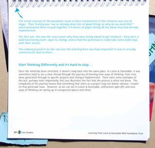 The initial reaction of the paediatric team to their involvement in the initiative was one of
anger. Their feeling was “we’ve already done lots of good things so why do we need this?”
which prompted them to pull together 3-4 sheets of paper listing all the ideas they had already
implemented.
The fact was, this was the very reason why they were being asked to get involved – they were a
well-functioning team, open to change and so had the potential to really take some bold steps
with their service.
This indeed proved to be the case but the learning here was how important it was to actually
communicate that to them……
Start Thinking Differently and it’s hard to stop….
Once the mind has been stretched, it doesn’t snap back into the same place. In Luton & Dunstable, it was
sometimes hard to see a clear thread through the journey of learning new ways of thinking, from new
ideas generated through to specific projects and changes implemented. There were some examples of
this but, perhaps more importantly, this case illustrates the fact that the process is often not linear. The
complexity of the journey means that something that starts as a project may not deliver obvious “results”
on that particular issue. However, as we can see in Luton & Dunstable, unforeseen spin-offs and new
ways of thinking can spring up in unexpected places and times.
Case Studies Learning from Luton & Dunstable NHS Foundation Trust
201
TD_07_CS_LUTON_01 12/9/07 9:06 am Page 17
 