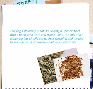 Thinking Differently is not like sowing a uniform field
with a predictable crop and harvest time. It’s more like
scattering lots of wild seeds, then watching and waiting
to see what kind of diverse meadow springs to life.
TD_07_CS_LUTON_01 12/9/07 9:06 am Page 18
 