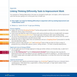 Appendix
Linking Thinking Differently Tools to Improvement Work
The methods for Thinking Differently in this book are intended to build upon, not replace, all the improvement
work that has been going on for several years now in health care.
Q: How might I use tools for thinking differently in conjunction with my existing improvement and
modernisation work?
A: Below is a “starter for ten” to get you thinking.
Process mapping…
N Explore the use of the Breaking the Rules
I
tool by asking people to identify what are the unwritten rules
behind the various steps in the process.
N Look at how you label the steps in the process with words and phrases that are actually health care jargon
and use the Reframing by Word Play
I
tool to open your mind up to other ways of doing things.
N Use any of the thinking tools to come up with redesign ideas and then show the contrast with the current
process by constructing before and after process maps.
N Identify the steps or stages where there are bottlenecks and use a Stepping Stones
I
provocation to identify
new and alternative options.
N Review a process map using the OPV
I
and Fresh Eyes
I
tools to help you look at it from a range of
perspectives (e.g. nursing staff, patients, porters, family members…) in order to identify improvements.
Rapid cycle tests of change (PDSA)…
N Use the rapid cycle test of change approach to help you further enhance an innovative idea, or pilot test it
on a small scale.
N Use the Six Thinking Hats®I
and the Enhancement Checklist
I
tools to help you make any idea for
improvement better and more likely to succeed, regardless of its level of creativity (i.e., use these tools on an
idea which simply copies and adapts what others have already done, or an idea that comes from simple logic
or analysis).
Capacity and demand…
N In conjunction with capacity and demand analysis, try a Fresh Eyes
I
approach if you see a mismatch that is
causing queues. Think about how a supermarket, a Disney theme park, or major sports stadium thinks
about and manages queues.
Appendices Linking Thinking Differently Tools to Improvement Work
Tools Phase 2: 78
Tools Phase 1: 46
Tools Phase 2: 94
Tools Phase 1: 40
Tools Phase 2: 70
Tools Phase 3: 128
Tools Phase 3: 136
Tools Phase 2: 70
207
TD_08_APPENDICES 12/9/07 9:13 am Page 3
 