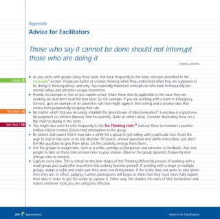 Appendix
Advice for Facilitators
Those who say it cannot be done should not interrupt
those who are doing it
Chinese proverb
N As you work with groups using these tools, link back frequently to the basic concepts described in the
Concepts
I
section. People are better at creative thinking when they understand what they are supposed to
be doing or thinking about, and why. Two especially important concepts to refer back to frequently are:
mental valleys and attention-escape-movement.
N Provide an example or two as you explain a tool. Make these directly applicable to the issue they are
working on, but don’t steal the best idea. So, for example, if you are working with a team in Emergency
Services, give an example of an unwritten rule that might apply in that setting and a creative idea that
comes from purposefully escaping that rule.
N No matter which tool you are using, establish the ground rules of Idea Generation
I
: Every idea is a good one;
No judgment or criticism allowed; Aim for quantity; Build on other’s ideas. Consider illustrating these on a
flip chart to display in the room.
N You might also want to refer frequently to the Six Thinking Hats®I
and use these to maintain a positive
(Yellow Hat) or creative (Green Hat) atmosphere in the group.
N Be patient and expect that it may take a while for a group to get rolling with a particular tool. Resist the
urge to step in too soon or be too directive. Of course, answer questions and clarify instructions, just don’t
feel like you have to give them ideas. Let the creativity emerge from them.
N Get the groups to assign roles, such as a scribe, perhaps a chairperson and someone to feedback. Ask new
people to take on these roles at least once in your session. Observe the group dynamics frequently and
change roles as needed.
N Capture every idea. This is critical for the later stages of the Thinking Differently process. If working with a
small group you could offer to perform this scribing function yourself. If working with a larger or multiple
groups, assign a scribe and make sure they write everything down. If the scribe does not write an idea down
then they are, in effect, judging. Further, participants will begin to think that they must more fully explain
their idea in order to get the scribe to capture it. Either way, this violates the rules of Idea Generation and
makes whatever tools you are using less effective.
Appendices Advice for Facilitators
Concepts: 20
Tools Phase 2: 63
Tools Phase 3: 128
209
TD_08_APPENDICES 12/9/07 9:13 am Page 5
 