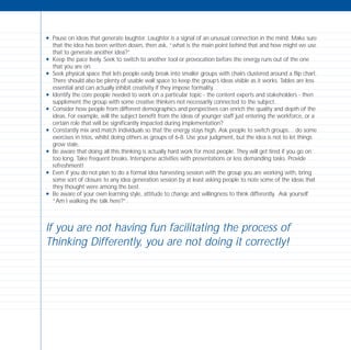 N Pause on ideas that generate laughter. Laughter is a signal of an unusual connection in the mind. Make sure
that the idea has been written down, then ask, “what is the main point behind that and how might we use
that to generate another idea?”
N Keep the pace lively. Seek to switch to another tool or provocation before the energy runs out of the one
that you are on.
N Seek physical space that lets people easily break into smaller groups with chairs clustered around a flip chart.
There should also be plenty of usable wall space to keep the group’s ideas visible as it works. Tables are less
essential and can actually inhibit creativity if they impose formality.
N Identify the core people needed to work on a particular topic - the content experts and stakeholders - then
supplement the group with some creative thinkers not necessarily connected to the subject.
N Consider how people from different demographics and perspectives can enrich the quality and depth of the
ideas. For example, will the subject benefit from the ideas of younger staff just entering the workforce, or a
certain role that will be significantly impacted during implementation?
N Constantly mix and match individuals so that the energy stays high. Ask people to switch groups… do some
exercises in trios, whilst doing others as groups of 6-8. Use your judgment, but the idea is not to let things
grow stale.
N Be aware that doing all this thinking is actually hard work for most people. They will get tired if you go on
too long. Take frequent breaks. Intersperse activities with presentations or less demanding tasks. Provide
refreshment!
N Even if you do not plan to do a formal idea harvesting session with the group you are working with, bring
some sort of closure to any idea generation session by at least asking people to note some of the ideas that
they thought were among the best.
N Be aware of your own learning style, attitude to change and willingness to think differently. Ask yourself
“Am I walking the talk here?”.
If you are not having fun facilitating the process of
Thinking Differently, you are not doing it correctly!
TD_08_APPENDICES 12/9/07 9:13 am Page 6
 