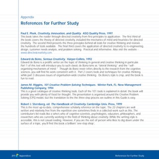 Appendix
References for Further Study
Paul E. Plsek, Creativity, Innovation, and Quality. ASQ Quality Press, 1997
This book takes the reader through directed creativity from first principles to application. The first third of
the book covers the theory of directed creativity, included the mechanics of mind and heuristics for directed
creativity. The second third presents the three principles behind all tools for creative thinking and reviews
the hundreds of tools available. The final third covers the application of directed creativity to re-engineering,
design, customer needs analysis, and problem solving. Practical and informative. Also visit the website -
www.directedcreativity.com.
Edward de Bono, Serious Creativity. Harper-Collins, 1992
Edward de Bono is a prolific writer on the topic of thinking in general and creative thinking in particular.
Part 1 of this text will introduce you to such classic de Bono-isms as “lateral thinking” and the “self-
organising mechanism of mind.” Though de Bono never refers directly to the research from the cognitive
sciences, you will find his work consistent with it. Part 2 covers tools and techniques for creative thinking,
while part 3 discusses issues of organisation-wide creative thinking. De Bono’s style is crisp, and the book is
fun to read.
James M. Higgins, 101 Creative Problem Solving Techniques. Winter Park, FL: New Management
Publishing Company, 1994
This is a great catalogue of creative thinking tools. Each of the 101 tools is explained in detail; the book will
provide you with plenty of food for thought. The presentation is organised around the Creative Problem
Solving (CPS) model, but the translation to the the three-step process we outline in this Guide is easy.
Robert J. Sternberg, ed. The Handbook of Creativity. Cambridge Univ. Press, 1999
This is the most up-to-date, comprehensive scholarly reference on the topic. The 22 chapters are well
written and relatively free from the repetition one sometimes finds in a collected work such as this. The
contributor’s list reads like a who’s who of cognitive scientists, psychologists, educators, philosophers, and
researchers who are currently working in the field of thinking about creativity. While the writing style is
accessible, this is not casual reading. However, if you are the sort of person who likes to dig down under the
surface of a topic, you’ll find this book a brilliant ‘one-stop shop’.
Appendices References for Further Study211
TD_08_APPENDICES 12/9/07 9:13 am Page 7
 