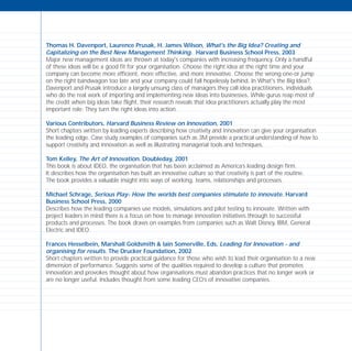 Thomas H. Davenport, Laurence Prusak, H. James Wilson, What's the Big Idea? Creating and
Capitalizing on the Best New Management Thinking. Harvard Business School Press, 2003
Major new management ideas are thrown at today's companies with increasing frequency. Only a handful
of these ideas will be a good fit for your organisation. Choose the right idea at the right time and your
company can become more efficient, more effective, and more innovative. Choose the wrong one-or jump
on the right bandwagon too late and your company could fall hopelessly behind. In What's the Big Idea?,
Davenport and Prusak introduce a largely unsung class of managers they call idea practitioners, individuals
who do the real work of importing and implementing new ideas into businesses. While gurus reap most of
the credit when big ideas take flight, their research reveals that idea practitioners actually play the most
important role: They turn the right ideas into action.
Various Contributors, Harvard Business Review on Innovation, 2001
Short chapters written by leading experts describing how creativity and innovation can give your organisation
the leading edge. Case study examples of companies such as 3M provide a practical understanding of how to
support creativity and innovation as well as illustrating managerial tools and techniques.
Tom Kelley, The Art of Innovation. Doubleday, 2001
This book is about IDEO, the organisation that has been acclaimed as America’s leading design firm.
It describes how the organisation has built an innovative culture so that creativity is part of the routine.
The book provides a valuable insight into ways of working, teams, relationships and processes.
Michael Schrage, Serious Play- How the worlds best companies stimulate to innovate. Harvard
Business School Press, 2000
Describes how the leading companies use models, simulations and pilot testing to innovate. Written with
project leaders in mind there is a focus on how to manage innovation initiatives through to successful
products and processes. The book draws on examples from companies such as Walt Disney, IBM, General
Electric and IDEO.
Frances Hesselbein, Marshall Goldsmith & Iain Somerville, Eds, Leading for Innovation - and
organising for results. The Drucker Foundation, 2002
Short chapters written to provide practical guidance for those who wish to lead their organisation to a new
dimension of performance. Suggests some of the qualities required to develop a culture that promotes
innovation and provokes thought about how organisations must abandon practices that no longer work or
are no longer useful. Includes thought from some leading CEO’s of innovative companies.
TD_08_APPENDICES 12/9/07 9:13 am Page 8
 