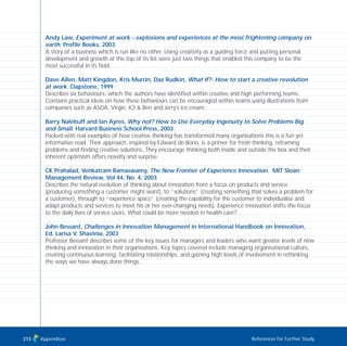 Andy Law, Experiment at work - explosions and experiences at the most frightening company on
earth. Profile Books, 2003
A story of a business which is run like no other. Using creativity as a guiding force and putting personal
development and growth at the top of its list were just two things that enabled this company to be the
most successful in its field.
Dave Allen, Matt Kingdon, Kris Murrin, Daz Rudkin, What If?- How to start a creative revolution
at work. Clapstone, 1999
Describes six behaviours, which the authors have identified within creative and high performing teams.
Contains practical ideas on how these behaviours can be encouraged within teams using illustrations from
companies such as ASDA, Virgin, ICI & Ben and Jerry’s ice cream.
Barry Nalebuff and Ian Ayres, Why not? How to Use Everyday Ingenuity to Solve Problems Big
and Small. Harvard Business School Press, 2003
Packed with real examples of how creative thinking has transformed many organisations this is a fun yet
informative read. Their approach, inspired by Edward de Bono, is a primer for fresh thinking, reframing
problems and finding creative solutions. They encourage thinking both inside and outside the box and their
inherent optimism offers novelty and surprise.
CK Prahalad, Venkatram Ramaswamy, The New Frontier of Experience Innovation. MIT Sloan
Management Review, Vol 44, No. 4, 2003
Describes the natural evolution of thinking about innovation from a focus on products and service
(producing something a customer might want), to “solutions” (creating something that solves a problem for
a customer), through to “experience space” (creating the capability for the customer to individualise and
adapt products and services to meet his or her ever-changing needs). Experience innovation shifts the focus
to the daily lives of service users. What could be more needed in health care?
John Bessant, Challenges in Innovation Management in International Handbook on Innovation,
Ed. Larisa V. Shavinia, 2003
Professor Bessant describes some of the key issues for managers and leaders who want greater levels of new
thinking and innovation in their organisations. Key topics covered include managing organisational culture,
creating continuous learning, facilitating relationships, and gaining high levels of involvement in rethinking
the ways we have always done things.
Appendices References for Further Study213
TD_08_APPENDICES 12/9/07 9:13 am Page 9
 