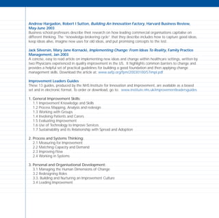 Andrew Hargadon, Robert I Sutton, Building An Innovation Factory, Harvard Business Review,
May-June 2003
Business school professors describe their research on how leading commercial organisations capitalise on
different thinking. The “knowledge-brokering cycle” that they describe includes how to capture good ideas,
keep ideas alive, imagine new uses for old ideas, and put promising concepts to the test.
Jack Silversin, Mary Jane Kornacki, Implementing Change: From Ideas To Reality, Family Practice
Management, Jan 2003
A concise, easy to read article on implementing new ideas and change within healthcare settings, written by
two Physicians experienced in quality improvement in the US. It highlights common barriers to change and
provides a helpful set of practical guidelines for building a good foundation and then applying change
management skills. Download the article at: www.aafp.org/fpm/20030100/57impl.pdf
Improvement Leaders Guides
These 13 guides, produced by the NHS Institute for Innovation and Improvement, are available as a boxed
set and in electronic format. To order or download, go to: www.institute.nhs.uk/improvementleadersguides
1. General Improvement Skills:
1.1 Improvement Knowledge and Skills
1.2 Process Mapping, Analysis and redesign
1.3 Working with Groups
1.4 Involving Patients and Carers
1.5 Evaluating Improvement
1.6 Use of Technology to Improve Services
1.7 Sustainability and its Relationship with Spread and Adoption
2. Process and Systems Thinking:
2.1 Measuring for Improvement
2.2 Matching Capacity and Demand
2.3 Improving Flow
2.4 Working in Systems
3. Personal and Organisational Development:
3.1 Managing the Human Dimensions of Change
3.2 Redesigning Roles
3.3. Building and Nurturing an Improvement Culture
3.4 Leading Improvement
TD_08_APPENDICES 12/9/07 9:13 am Page 10
 