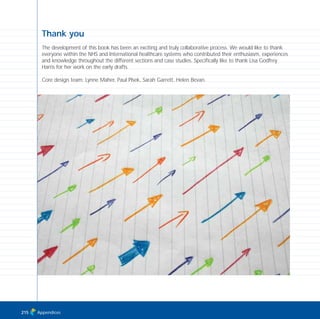 Appendices215
Thank you
The development of this book has been an exciting and truly collaborative process. We would like to thank
everyone within the NHS and International healthcare systems who contributed their enthusiasm, experiences
and knowledge throughout the different sections and case studies. Specifically like to thank Lisa Godfrey
Harris for her work on the early drafts.
Core design team: Lynne Maher, Paul Plsek, Sarah Garrett, Helen Bevan.
TD_08_APPENDICES 12/9/07 9:13 am Page 11
 