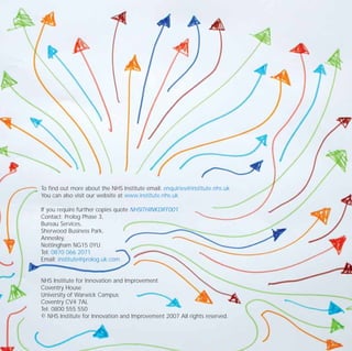 To find out more about the NHS Institute email: enquiries@institute.nhs.uk
You can also visit our website at www.institute.nhs.uk
If you require further copies quote NHSITHINKDIFF001
Contact: Prolog Phase 3,
Bureau Services,
Sherwood Business Park,
Annesley,
Nottingham NG15 0YU
Tel: 0870 066 2071
Email: institute@prolog.uk.com
NHS Institute for Innovation and Improvement
Coventry House
University of Warwick Campus
Coventry CV4 7AL
Tel: 0800 555 550
© NHS Institute for Innovation and Improvement 2007 All rights reserved.
TD_08_APPENDICES 12/9/07 9:13 am Page 12
 