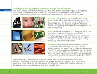 Concepts What’s Involved in Thinking Differently?23
Thinking differently requires: Attention, Escape and Movement
In his book Creativity, Innovation and Quality
I
, Paul Plsek notes that the process of rising out of and exploring
mental valleys to get more ideas for second-order change relies on three deliberate mental activities:
Attention, Escape, and Movement. Thinking differently involves managing these three mental processes.
While usual thinking involves mental movement, it rarely takes the time to pay explicit attention to
underlying assumptions, and rarely challenges “the way we do things around here” or escapes from the
comfortable mental valley. You will notice that all of the tools for thinking differently that we present in
this guide involve some combination of these three mental activities.
Attention - When you take the time to list some of the
current mental valleys, assumptions or simple rules in the
system, you are practicing mental attention. (“Patients who
come to A&E must first report to reception”). Attention
involves looking closely, observing with fresh perspective, and
really noticing things.
Escape - When you challenge or block an existing rule, you are
encouraging escape from the current mental valley.
(“The government has made it illegal to have a receptionist
and desk in the A&E!”). We often describe this as “blue sky
thinking” or “thinking outside the box” that purposefully
moves away from the existing situation.
Movement - When you then play imaginatively with this
suggestion and generate several ideas from it without
judgement or criticism, you are encouraging mental movement.
(“Let’s try to generate at least seven ideas for ways to manage
patient arrivals in the A&E without a receptionist and a desk”)
Mental movement is free association that is just allowed to flow
in any direction it wishes without constraints for the moment.
Appendices: 211
TD_00_INTRO_01 12/9/07 9:16 am Page 19
 