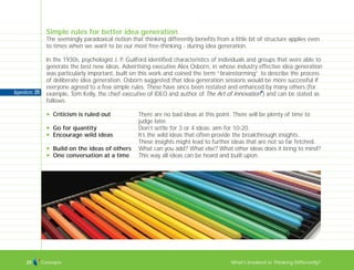 Concepts What’s Involved in Thinking Differently?25
Appendices: 211
Simple rules for better idea generation
The seemingly paradoxical notion that thinking differently benefits from a little bit of structure applies even
to times when we want to be our most free-thinking - during idea generation.
In the 1930s, psychologist J. P. Guilford identified characteristics of individuals and groups that were able to
generate the best new ideas. Advertising executive Alex Osborn, in whose industry effective idea generation
was particularly important, built on this work and coined the term “brainstorming” to describe the process
of deliberate idea generation. Osborn suggested that idea generation sessions would be more successful if
everyone agreed to a few simple rules. These have since been restated and enhanced by many others (for
example, Tom Kelly, the chief executive of IDEO and author of The Art of Innovation
I
) and can be stated as
follows:
N Criticism is ruled out There are no bad ideas at this point. There will be plenty of time to
judge later.
N Go for quantity Don’t settle for 3 or 4 ideas; aim for 10-20.
N Encourage wild ideas It’s the wild ideas that often provide the breakthrough insights.
These insights might lead to further ideas that are not so far fetched.
N Build on the ideas of others What can you add? What else? What other ideas does it bring to mind?
N One conversation at a time This way all ideas can be heard and built upon.
TD_00_INTRO_01 12/9/07 9:16 am Page 21
 
