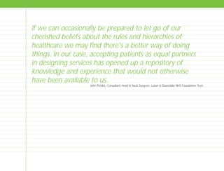 If we can occasionally be prepared to let go of our
cherished beliefs about the rules and hierarchies of
healthcare we may find there's a better way of doing
things. In our case, accepting patients as equal partners
in designing services has opened up a repository of
knowledge and experience that would not otherwise
have been available to us.
John Pickles, Consultant Head & Neck Surgeon, Luton & Dunstable NHS Foundation Trust
TD_00_INTRO_01 12/9/07 9:16 am Page 24
 