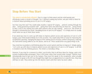 Concepts: 22
Stop Before You Start
The mind is wonderfully efficient. Give it a topic to think about and the mind quickly and
effortlessly creates a stream of thought. Try it. Without reading any further, ask your mind to think for
a moment about providing access to care in a GP surgery.
See how easy that was? You could easily visualise a typical GP surgery… patients coming through the
door… being greeted by reception staff… giving their name and what they are there for… being invited
to take a seat in the waiting area with other patients who are also waiting… and so on. This stream of
thought is activated by the words “providing access to care in a GP surgery” - it is simply what we usually
mean when we say or think those words.
If we asked you now to come up with ideas to improve patient access and experience of care in a GP
Surgery, your mind would similarly rise to the occasion. You could easily think of ways for improving the
receptionist’s greeting, changing the layout of the waiting area to increase comfort and privacy, reducing
the wait before being called to see the doctor, and so on. These would all be very good things to do.
Your mind has no problem at all thinking about the current system and how to improve it. Simply saying,
“Let’s come up with ideas to improve patient access and experience of care in a GP Surgery” is all that
is needed to start the thinking process. The mind is a marvellous thing.
However, if you stop for a moment to reflect, you’ll notice that in all those ideas for change, quite a lot
remains fundamentally unchanged. There is first order rather than second order change
I
. Patients must
still physically travel to get care at the Surgery. They must first speak to the receptionist, when actually
they came to speak to the GP. Even though they might have an appointment at a specific time, they may
still have to wait. They cannot go into the doctor’s room until their name has been called.
Tools Phase 1: Stop Before You Start Introduction35
TD_01_TOOLS_ALL 12/9/07 9:20 am Page 3
 