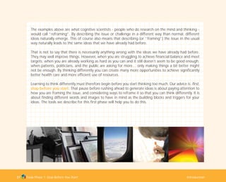 The examples above are what cognitive scientists - people who do research on the mind and thinking -
would call “reframing”. By describing the issue or challenge in a different way than normal, different
ideas naturally emerge. This of course also means that describing (or “framing”) the issue in the usual
way naturally leads to the same ideas that we have already had before.
That is not to say that there is necessarily anything wrong with the ideas we have already had before.
They may well improve things. However, when you are struggling to achieve financial balance and meet
targets; when you are already working as hard as you can and it still doesn’t seem to be good enough;
when patients, politicians, and the public are asking for more… only making things a bit better might
not be enough. By thinking differently you can create many more opportunities to achieve significantly
better health care and more efficient use of resources.
Learning to think differently must therefore begin before you start thinking too much. Our advice is: first,
stop before you start. That pause before rushing ahead to generate ideas is about paying attention to
how you are framing the issue, and considering ways to reframe it so that you can think differently. It is
about finding different words and images to have in mind as the building blocks and triggers for your
ideas. The tools we describe for this first phase will help you to do this.
Tools Phase 1: Stop Before You Start Introduction37
TD_01_TOOLS_ALL 12/9/07 9:20 am Page 5
 