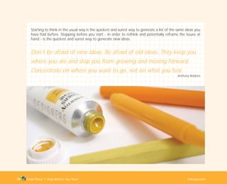 Starting to think in the usual way is the quickest and surest way to generate a list of the same ideas you
have had before. Stopping before you start - in order to rethink and potentially reframe the issues at
hand - is the quickest and surest way to generate new ideas.
Don't be afraid of new ideas. Be afraid of old ideas. They keep you
where you are and stop you from growing and moving forward.
Concentrate on where you want to go, not on what you fear.
Anthony Robbins
Tools Phase 1: Stop Before You Start Introduction39
TD_01_TOOLS_ALL 12/9/07 9:21 am Page 7
 