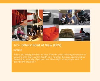 Tool: Others’ Point of View (OPV)
Synopsis
Before you simply dive into an issue from the usual thinking perspective of
someone who works within health care, describe the issue, opportunity or
theme from a variety of perspectives. How might other people view or
describe the situation?
TD_01_TOOLS_ALL 12/9/07 9:21 am Page 8
 