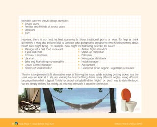 Tools Phase 1: Stop Before You Start Others’ Point of View (OPV)41
In health care we should always consider:
N Service users
N Families and friends of service users
N Clinicians
N Staff
However, there is no need to limit ourselves to these traditional points of view. To help us think
differently, it may also be beneficial to consider what perspective an observer who knows nothing about
health care might bring. For example, how might the following describe the issue?
N Manager of a fast food restaurant N Airline flight attendant
N 6-year-old child N Stand-up comedian
N Formula 1 mechanic N Politician
N Librarian N Newspaper distributor
N Sales and Marketing representative N Hotel manager
N Leisure Centre manager N Accountant
N Parents of small children N Head chef of an organic, vegetarian restaurant
The aim is to generate 5-10 alternative ways of framing the issue, while avoiding getting locked into the
usual way we look at it. We are seeking to describe things from many different angles, using different
language than what is typical. This is not about trying to find the “right” or “best” way to state the issue.
We are simply striving for variety, as this may stimulate a creative connection.
TD_01_TOOLS_ALL 12/9/07 9:21 am Page 9
 