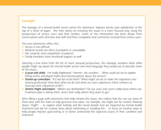 Example
The manager of a mental health service writes the statement ‘improve service user satisfaction’ at the
top of a sheet of paper. She then works on restating the issues in a more focused way, using the
perspectives of service users and their families. Some of this information has been drawn from
conversations with clinicians and staff and from complaints and comments received from service users.
The new statements reflect this:
N Access is too difficult
N Medical records are often incomplete or unavailable
N We could be more empathetic to patients
N Family members need emotional support as well
Selecting a few items from the list of more unusual perspectives, the manager wonders what other
people might say about the mental health service and what language they would use to describe some
of the issues…
N 6-year-old child: “I’m really frightened.” Hmmm, she wonders… What could we do to explain
things better and dispel myths and misconceptions about the service?
N Stand-up comedian: “It’s not fun to be here!” What might we do to make the experience less
anxiety-producing? How does what we do and what our users experience either enhance or
interrupt their enjoyment of life?
N Airline flight attendant: “What’s our destination?” Do our users and carers really know where our
treatment plan is taking them, and is that really where they want to go?
After filling a page with statements that help reframe the issues, she realises that she can use some of
these later with her team to help generate new ideas. For example, she might ask for creative thinking
about “fright”… or explore what feelings and life needs (beside fun) are impacted by mental health
treatment and ask for creative ideas about minimising or avoiding this… or focus on creative ways to
help people improve goal-setting or to better understand the expected course of their condition and
treatment.
TD_01_TOOLS_ALL 12/9/07 9:21 am Page 10
 
