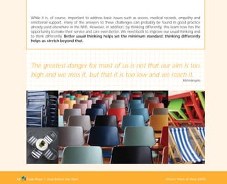 Tools Phase 1: Stop Before You Start Others’ Point of View (OPV)43
While it is, of course, important to address basic issues such as access, medical records, empathy and
emotional support, many of the answers to these challenges can probably be found in good practice
already used elsewhere in the NHS. However, in addition, by thinking differently, this team now has the
opportunity to make their service and care even better. We need both to improve our usual thinking and
to think differently. Better usual thinking helps set the minimum standard; thinking differently
helps us stretch beyond that.
The greatest danger for most of us is not that our aim is too
high and we miss it, but that it is too low and we reach it.
Michelangelo
TD_01_TOOLS_ALL 12/9/07 9:21 am Page 11
 