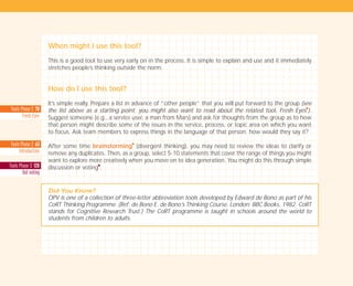 Tools Phase 2: 63
2Introduction
Tools Phase 3: 120
Dot voting
Tools Phase 2: 70
Fresh Eyes
When might I use this tool?
This is a good tool to use very early on in the process. It is simple to explain and use and it immediately
stretches people’s thinking outside the norm.
How do I use this tool?
It’s simple really. Prepare a list in advance of “other people” that you will put forward to the group (see
the list above as a starting point; you might also want to read about the related tool, Fresh Eyes
I
).
Suggest someone (e.g., a service user, a man from Mars) and ask for thoughts from the group as to how
that person might describe some of the issues in the service, process, or topic area on which you want
to focus. Ask team members to express things in the language of that person: how would they say it?
After some time brainstorming
I
(divergent thinking), you may need to review the ideas to clarify or
remove any duplicates. Then, as a group, select 5-10 statements that cover the range of things you might
want to explore more creatively when you move on to idea generation. You might do this through simple
discussion or voting
I
.
Did You Know?
OPV is one of a collection of three-letter abbreviation tools developed by Edward de Bono as part of his
CoRT Thinking Programme. (Ref: de Bono E. de Bono’s Thinking Course. London: BBC Books, 1982. CoRT
stands for Cognitive Research Trust.) The CoRT programme is taught in schools around the world to
students from children to adults.
TD_01_TOOLS_ALL 12/9/07 9:21 am Page 12
 