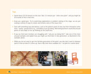 Tools Phase 1: Stop Before You Start Others’ Point of View (OPV)45
Tips
N Spend about 20-30 minutes on this tool. Take 3-5 minutes per “other view point” and you might do
6-8 rounds of this in that time.
N Keep up a good pace. Try to avoid long explanations or problem solving at this stage; we are just
seeking a variety of ways to restate and reframe some of the issues here.
N Start with something easy and obvious, such as the patient’s point of view; but then intersperse some
more “wacky” perspectives (e.g., comedian) as you go along. Alternating between usual and unusual
points of view helps to free up thinking on the usual ones.
N If you see that team members are struggling with “why are we doing this?” take one of the more
unusual examples and explain how you might use them later in idea generation, as illustrated in the
examples above.
N While you do not want to get into full idea generation at this point, you also don’t want to dampen
spirits or lose an idea if it comes up. Have a flip chart sheet available as a “car park for creative ideas”.
TD_01_TOOLS_ALL 12/9/07 9:21 am Page 13
 