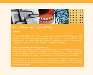 Tool: Reframing by Word Play
Synopsis
Take existing statements of the problem, issue or opportunity that you want to
work on and substitute synonyms and other words or phrases. These must
communicate the same thing, but in plain language, without all the jargon.
The goal is to stimulate non-traditional or unusual thinking.
What on earth are you talking about?!?
Words are the shorthand we use to signify our mental valleys. If I say, “I want to design a new GP
surgery” you will be tempted to go immediately to the mental valley of “GP surgery” and begin
imagining a building, with a car park, a reception desk, a waiting area, and so on. In this way, my
new GP surgery will end up looking very much like all other GP surgeries. Not very creative!
What if I played around with the words “GP surgery” and said instead “I want to design a new
way for people to get information that will help them stay healthy”. Images of Internet
computers, a book kiosk, or a new television show more easily spring to mind. Now, that might
be thinking differently!
TD_01_TOOLS_ALL 12/9/07 9:21 am Page 14
 