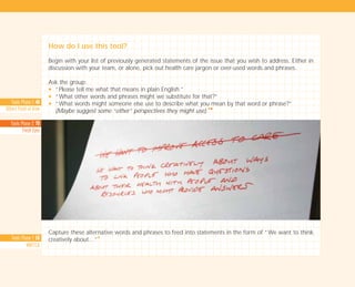 Tools Phase 1: 40
Others Point of View
Tools Phase 2: 70
Fresh Eyes
Tools Phase 1: 58
WWTTCA
How do I use this tool?
Begin with your list of previously generated statements of the issue that you wish to address. Either in
discussion with your team, or alone, pick out health care jargon or over-used words and phrases.
Ask the group:
N “Please tell me what that means in plain English.”
N “What other words and phrases might we substitute for that?”
N “What words might someone else use to describe what you mean by that word or phrase?”
(Maybe suggest some “other” perspectives they might use).
I I
Capture these alternative words and phrases to feed into statements in the form of “We want to think
creatively about…”
I
TD_01_TOOLS_ALL 12/9/07 9:21 am Page 16
 