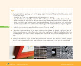 Concepts: 20
Tools Phase 1: Stop Before You Start Reframing by Word Play
Tips
N You may need to be (playfully) hard on the group to get them out of the jargon that they are so used
to using. You might:
N Claim to be a man from Mars with only basic knowledge of English.
N Ask them if their grandmother or a small child would know what that word or phrase meant.
N Hand someone the flip chart pen and ask them to capture the group’s alternative statements. Walk
away from the group, but then come back periodically and circle new jargon or over-used words
that have appeared in their restatements and ask again “What does that mean in plain English?”
N It helps if you have previously explained the concept of mental valleys
I
.
N It also helps if team members can see where this is leading; that you are not just trying to be difficult.
Use the examples above, or ones from other teams that you have worked with, to illustrate how this
rewording might lead to the eventual end product of some really unique ideas and approaches to the
issue.
N While you do not want to get into full idea generation at this point, you also don’t want to dampen
spirits or lose an idea if it comes up. Have a flip chart sheet available as a “car park for creative ideas”.
49
TD_01_TOOLS_ALL 12/9/07 9:21 am Page 17
 
