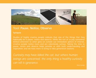 Tool: Pause, Notice, Observe
Synopsis
Studies of highly creative people indicate that one of the things that they
habitually do is pause, notice and observe. While the rest of us pay somewhat
limited attention to what goes on outside our immediate sphere of interest,
creative people notice more and are relentlessly curious. Taking the time to
pause, notice and observe helps provide us with both understanding and
inspiration; and we have more to bring to idea generation sessions.
Curiosity may have killed the cat, but where human
beings are concerned, the only thing a healthy curiosity
can kill is ignorance.
Harry Lorayn
TD_01_TOOLS_ALL 12/9/07 9:21 am Page 18
 