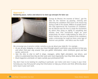 Tools Phase 1: Stop Before You Start Pause, Notice, Observe51
Approach 1:
Randomly pause, notice and observe to store up concepts for later use
George de Mestral, the inventor of Velcro™
, got the
idea for the fastener by pausing, noticing and
observing the cockleburs that stuck to his trouser leg
during a walk in the woods. Millions of people before
him had experienced the frustration of cockleburs,
but de Mestral was the first to study the mechanism
by which they clung so tightly to everything and
wonder how that mechanism might be used
productively. He wasn’t really looking for ideas for a
better fastener, but once he looked at the cockleburs
under a microscope he could see how a new type of
fastener was possible - and Velcro was the result!
We encourage you to practice similar curiosity as you go about your daily life. For example…
N As you do your shopping, or when you travel through airports and hotels, pay attention to how you
and others find your way around, how you gather information, what constitutes good and bad
service, and so on.
N Take the time to chat to staff in shops, managers, airline flight attendants, taxi drivers, and
others to understand how they do their work and, most importantly, how they think about things.
N Read magazines and books on topics outside your professional field.
You don’t have to be looking for anything in particular. Just notice and store it away in your mind.
Someday you may find yourself using that information to help you reframe and think differently about
some issue in your own work.
TD_01_TOOLS_ALL 12/9/07 9:21 am Page 19
 