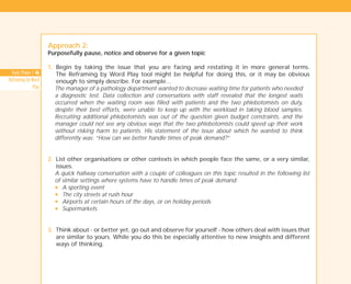 Tools Phase 1: 46
Reframing by Word
Play
Approach 2:
Purposefully pause, notice and observe for a given topic
1. Begin by taking the issue that you are facing and restating it in more general terms.
The Reframing by Word Play tool might be helpful for doing this, or it may be obvious
enough to simply describe. For example…
The manager of a pathology department wanted to decrease waiting time for patients who needed
a diagnostic test. Data collection and conversations with staff revealed that the longest waits
occurred when the waiting room was filled with patients and the two phlebotomists on duty,
despite their best efforts, were unable to keep up with the workload in taking blood samples.
Recruiting additional phlebotomists was out of the question given budget constraints, and the
manager could not see any obvious ways that the two phlebotomists could speed up their work
without risking harm to patients. His statement of the issue about which he wanted to think
differently was: “How can we better handle times of peak demand?”
2. List other organisations or other contexts in which people face the same, or a very similar,
issues.
A quick hallway conversation with a couple of colleagues on this topic resulted in the following list
of similar settings where systems have to handle times of peak demand:
N A sporting event
N The city streets at rush hour
N Airports at certain hours of the days, or on holiday periods
N Supermarkets.
3. Think about - or better yet, go out and observe for yourself - how others deal with issues that
are similar to yours. While you do this be especially attentive to new insights and different
ways of thinking.
TD_01_TOOLS_ALL 12/9/07 9:21 am Page 20
 